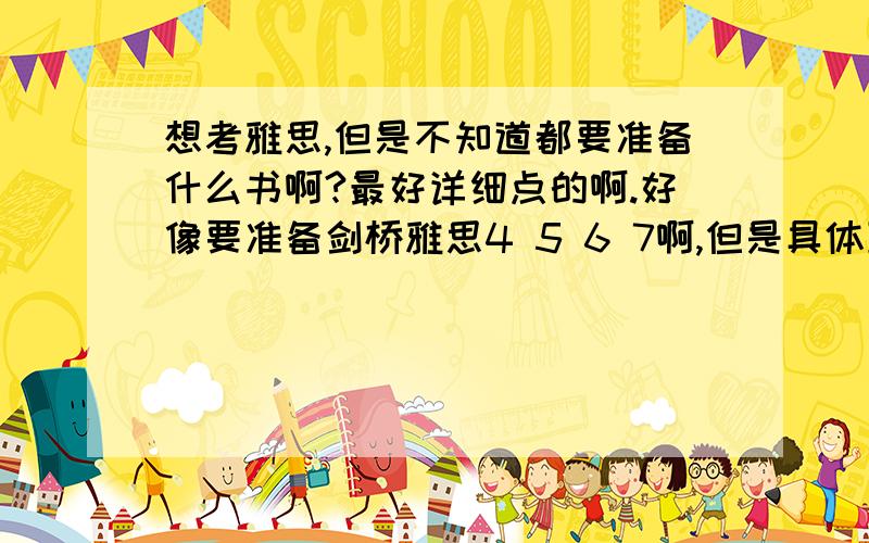 想考雅思,但是不知道都要准备什么书啊?最好详细点的啊.好像要准备剑桥雅思4 5 6 7啊,但是具体到阅读,写作,听力,口语还有什么书好推荐的啊!希望有经验的大神们能说说啊!我主要想自学,觉