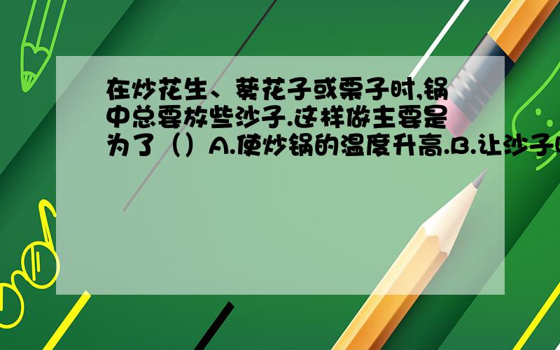 在炒花生、葵花子或栗子时,锅中总要放些沙子.这样做主要是为了（）A.使炒锅的温度升高.B.让沙子吸收一些水分,使炒货更脆.C.使炒货均匀受热且不直接与锅底接触.D让沙子吸收一部分热防止