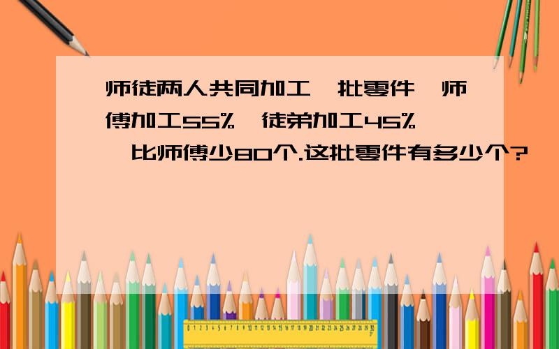 师徒两人共同加工一批零件,师傅加工55%,徒弟加工45%,比师傅少80个.这批零件有多少个?