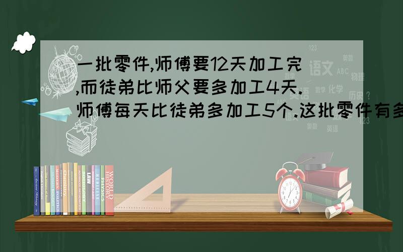 一批零件,师傅要12天加工完,而徒弟比师父要多加工4天.师傅每天比徒弟多加工5个.这批零件有多少个?这个数学题困扰了我很多天,我明天就要加了,