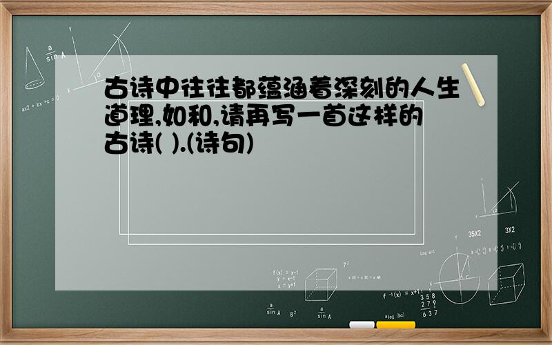 古诗中往往都蕴涵着深刻的人生道理,如和,请再写一首这样的古诗( ).(诗句)