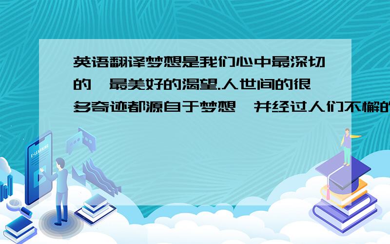 英语翻译梦想是我们心中最深切的、最美好的渴望.人世间的很多奇迹都源自于梦想,并经过人们不懈的努力使梦想成真.梦想的力量是伟大的,它能创造出令人难以想象的奇迹.白芳礼老人在74岁