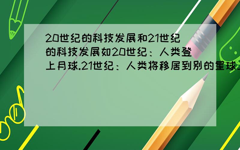 20世纪的科技发展和21世纪的科技发展如20世纪：人类登上月球.21世纪：人类将移居到别的星球上.             要多点.答完加分