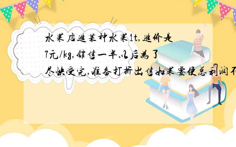 水果店进某种水果1t,进价是7元/kg,销售一半以后为了尽快受完,准备打折出售如果要使总利润不低于2000元,那么余下的水果可以按几折出售?用一元一次不等式做