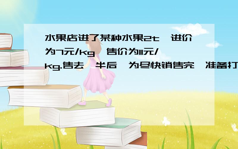 水果店进了某种水果2t,进价为7元/kg,售价为11元/kg.售去一半后,为尽快销售完,准备打折出售.如果要使要用方程解决问题.