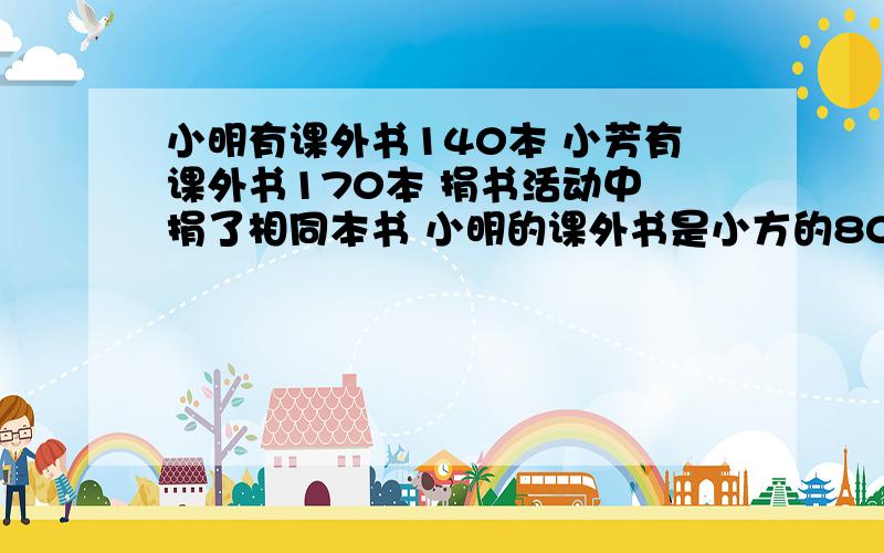 小明有课外书140本 小芳有课外书170本 捐书活动中 捐了相同本书 小明的课外书是小方的80%,他们一共捐了多