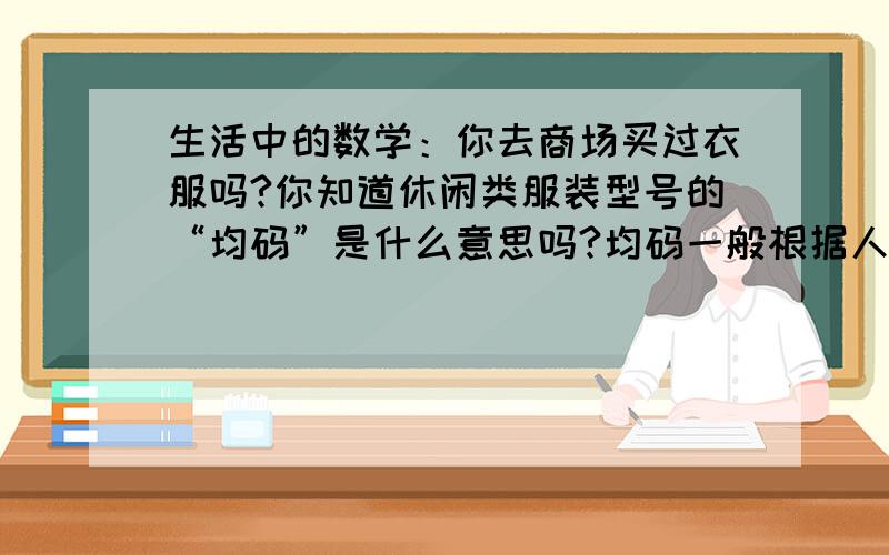 生活中的数学：你去商场买过衣服吗?你知道休闲类服装型号的“均码”是什么意思吗?均码一般根据人的平均身高,胸围等数据确定的同一商品型号,与大多人的型号接近.联系的生活实际,写一