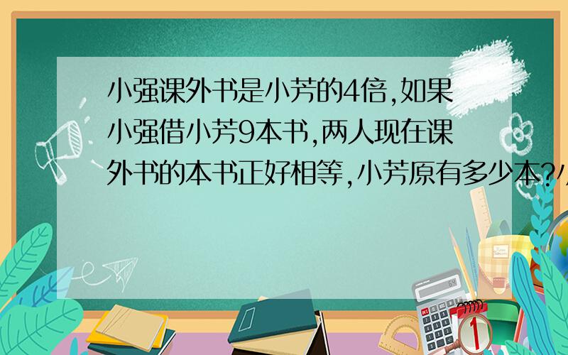 小强课外书是小芳的4倍,如果小强借小芳9本书,两人现在课外书的本书正好相等,小芳原有多少本?小强原有多少?