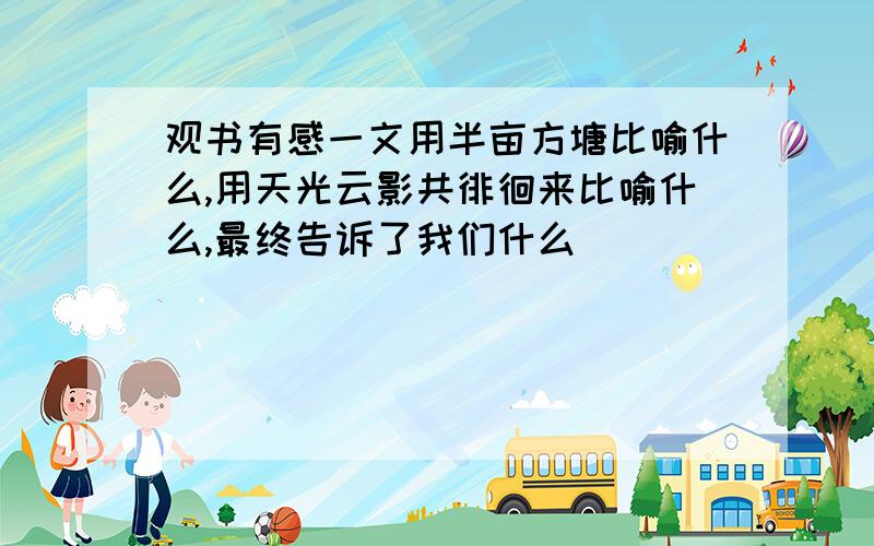 观书有感一文用半亩方塘比喻什么,用天光云影共徘徊来比喻什么,最终告诉了我们什么