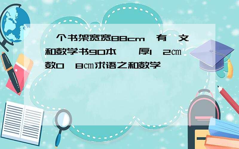 一个书架宽宽88cm,有浯文和数学书90本,浯厚1、2㎝数0、8㎝求语之和数学