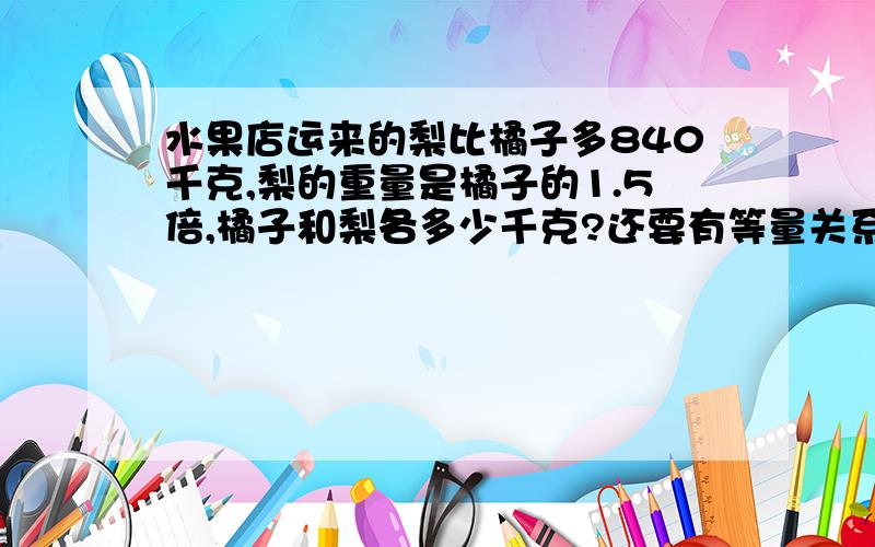 水果店运来的梨比橘子多840千克,梨的重量是橘子的1.5倍,橘子和梨各多少千克?还要有等量关系