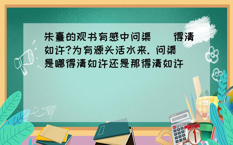 朱熹的观书有感中问渠（）得清如许?为有源头活水来. 问渠是哪得清如许还是那得清如许