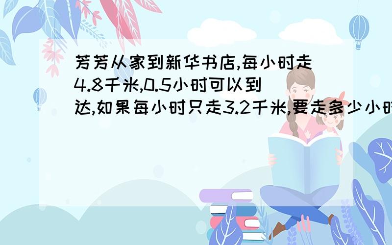 芳芳从家到新华书店,每小时走4.8千米,0.5小时可以到达,如果每小时只走3.2千米,要走多少小时才能到达?