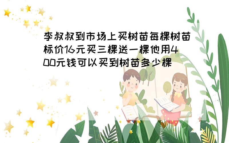 李叔叔到市场上买树苗每棵树苗标价16元买三棵送一棵他用400元钱可以买到树苗多少棵