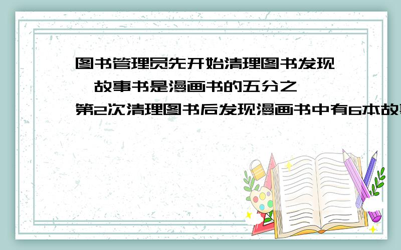 图书管理员先开始清理图书发现,故事书是漫画书的五分之一,第2次清理图书后发现漫画书中有6本故事书故事书现在是漫画书的四分之一,故事书有多少本?