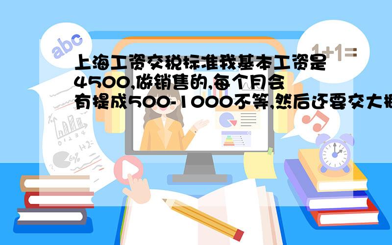 上海工资交税标准我基本工资是4500,做销售的,每个月会有提成500-1000不等,然后还要交大概500的金,请问我应该交税是多少?怎么计算.