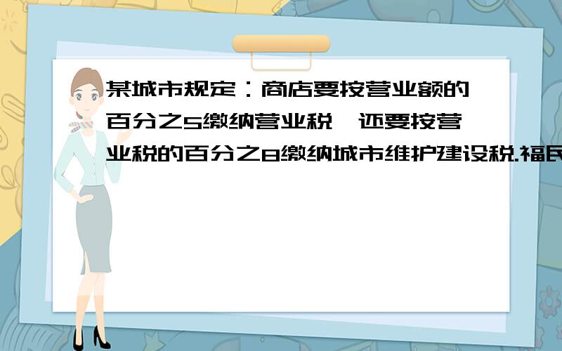 某城市规定：商店要按营业额的百分之5缴纳营业税,还要按营业税的百分之8缴纳城市维护建设税.福民商场平均每月营业额是140万元,那么每年应缴纳这两种税款共多少元?