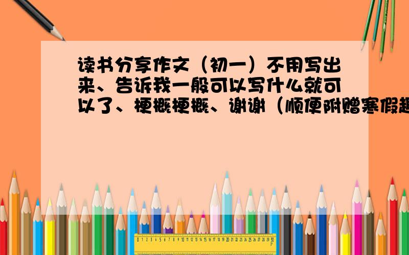 读书分享作文（初一）不用写出来、告诉我一般可以写什么就可以了、梗概梗概、谢谢（顺便附赠寒假趣事儿的作文主题或梗概哈~）