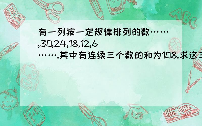 有一列按一定规律排列的数……,30,24,18,12,6……,其中有连续三个数的和为108,求这三个数