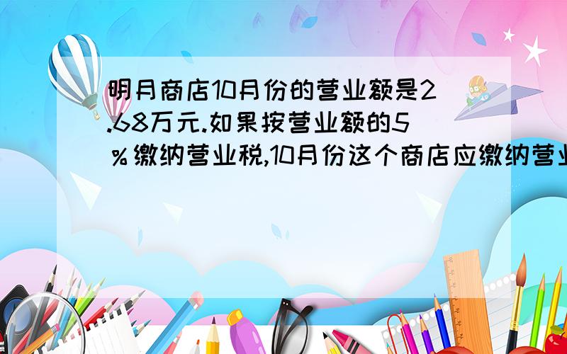 明月商店10月份的营业额是2.68万元.如果按营业额的5％缴纳营业税,10月份这个商店应缴纳营业税多少万元?现就要.