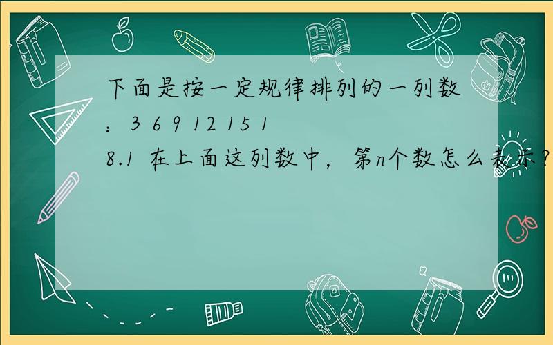 下面是按一定规律排列的一列数：3 6 9 12 15 18.1 在上面这列数中，第n个数怎么表示？2 在上面这列数中，第100个数是什么数？3 369是上面这列数中的第几个数？要不我妈要劈死我了！