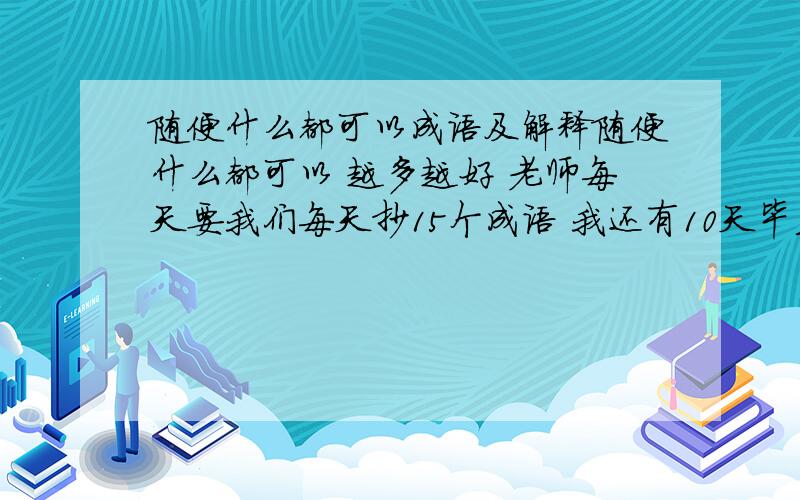 随便什么都可以成语及解释随便什么都可以 越多越好 老师每天要我们每天抄15个成语 我还有10天毕业 最好给我150个最好还有句段.『要句段不是句子!』