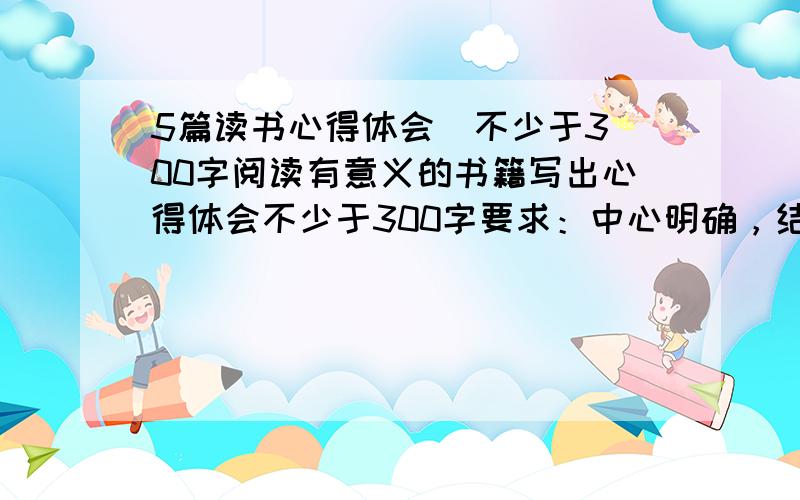 5篇读书心得体会  不少于300字阅读有意义的书籍写出心得体会不少于300字要求：中心明确，结构完整。          急用啊！！！！！！！！！！