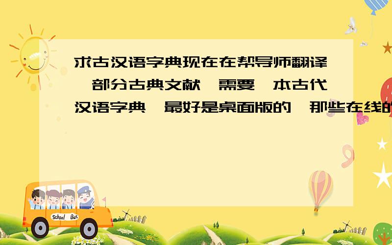 求古汉语字典现在在帮导师翻译一部分古典文献,需要一本古代汉语字典,最好是桌面版的,那些在线的我也能找到,小弟先谢谢各位兄台姊妹了.注意：1.汉语（最好是古汉语,no英汉）2.）3.字典