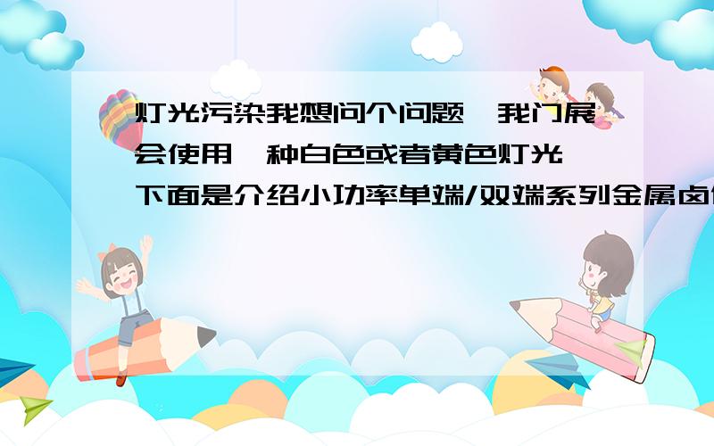 灯光污染我想问个问题,我门展会使用一种白色或者黄色灯光,下面是介绍小功率单端/双端系列金属卤化灯  产品特点 · 采用公司传统制造工艺,具有高小截紫外线性能.· 采取双端形式,使光源