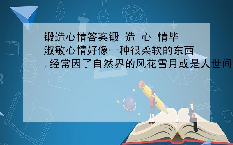 锻造心情答案锻 造 心 情毕淑敏心情好像一种很柔软的东西,经常因了自然界的风花雪月或是人世间的阴晴冷暖,剧烈波动着,蛛丝般震颤飘荡,无所依傍,哪里用得上“锻造”这样充满金属音响