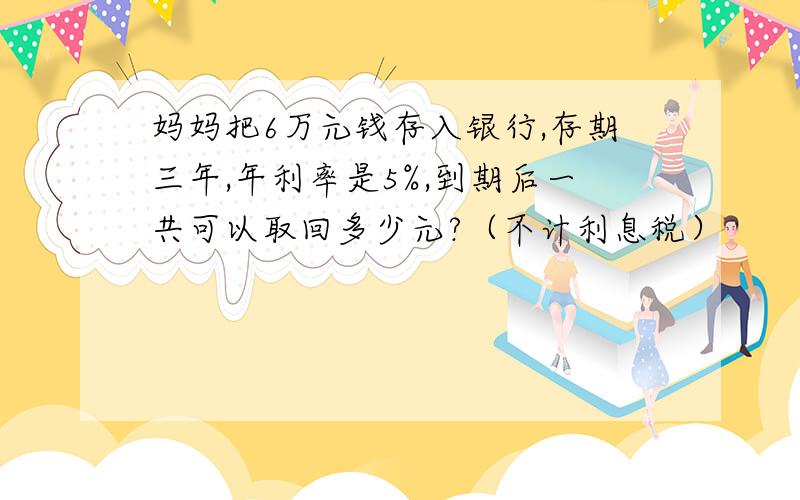 妈妈把6万元钱存入银行,存期三年,年利率是5%,到期后一共可以取回多少元?（不计利息税）