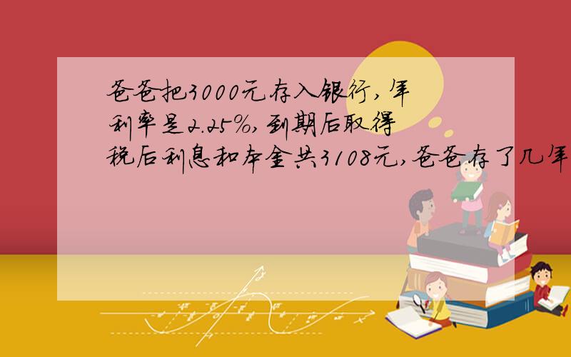 爸爸把3000元存入银行,年利率是2.25％,到期后取得税后利息和本金共3108元,爸爸存了几年?