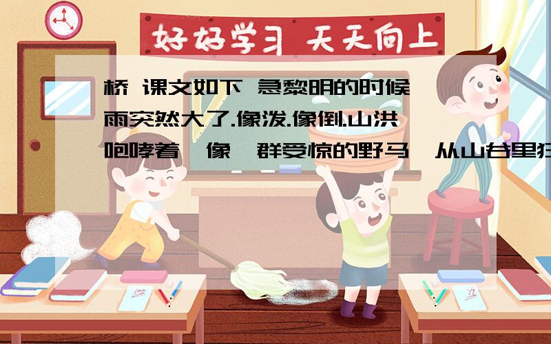 桥 课文如下 急黎明的时候,雨突然大了.像泼.像倒.山洪咆哮着,像一群受惊的野马,从山谷里狂奔而来,势不可当.　　村庄惊醒了.人们翻身下床,却一脚踩进水里.是谁惊慌地喊了一嗓子,一百多