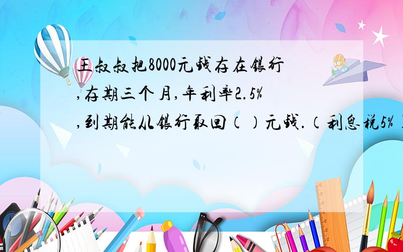 王叔叔把8000元钱存在银行,存期三个月,年利率2.5%,到期能从银行取回（）元钱.（利息税5%)