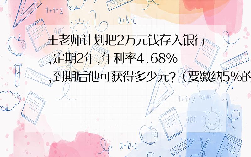 王老师计划把2万元钱存入银行,定期2年,年利率4.68%,到期后他可获得多少元?（要缴纳5%的利息税）