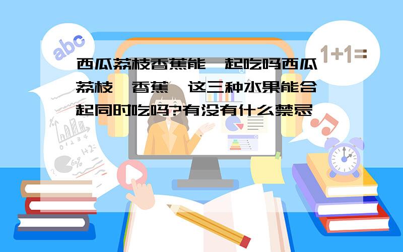 西瓜荔枝香蕉能一起吃吗西瓜,荔枝,香蕉,这三种水果能合一起同时吃吗?有没有什么禁忌,