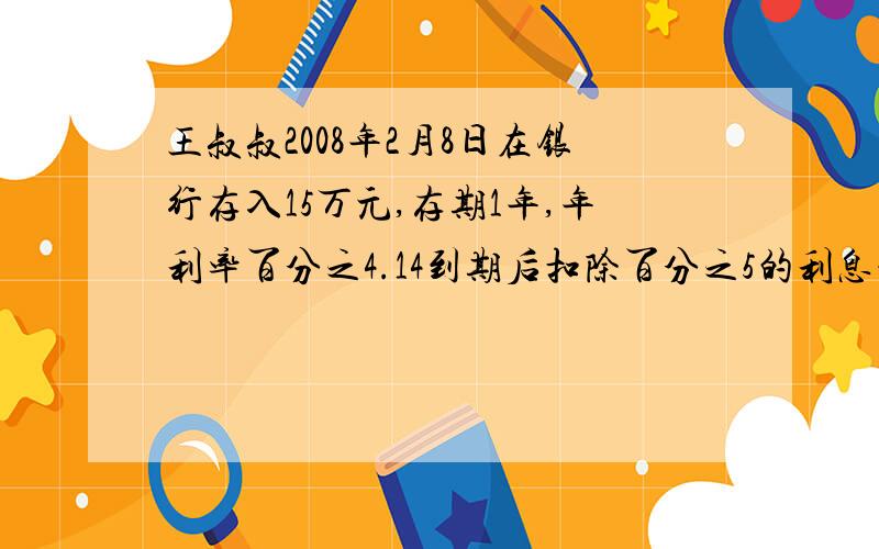 王叔叔2008年2月8日在银行存入15万元,存期1年,年利率百分之4.14到期后扣除百分之5的利息税,王叔叔可拿