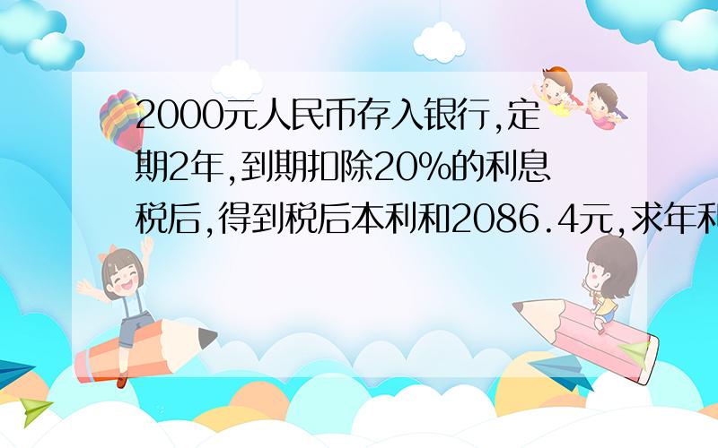 2000元人民币存入银行,定期2年,到期扣除20%的利息税后,得到税后本利和2086.4元,求年利率