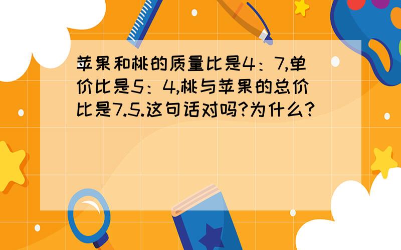 苹果和桃的质量比是4：7,单价比是5：4,桃与苹果的总价比是7.5.这句话对吗?为什么?