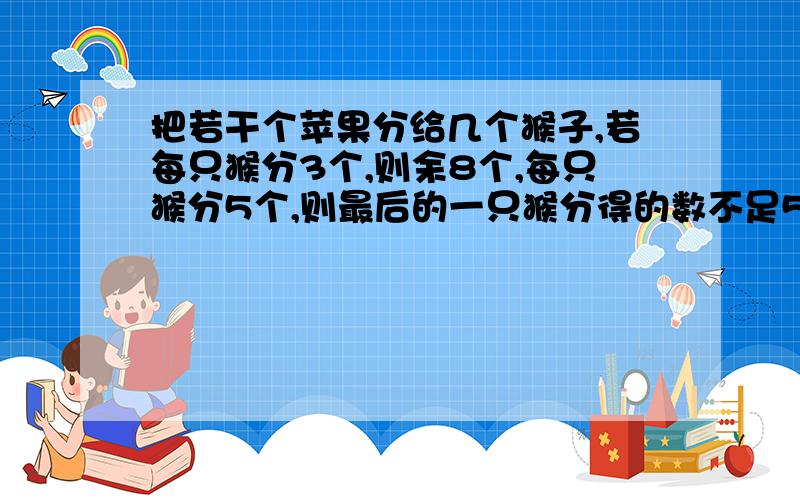 把若干个苹果分给几个猴子,若每只猴分3个,则余8个,每只猴分5个,则最后的一只猴分得的数不足5个.（写不下了,这里接着上面）问共有多少只猴子?多少个苹果?别用太深奥的解法,最好用方程来