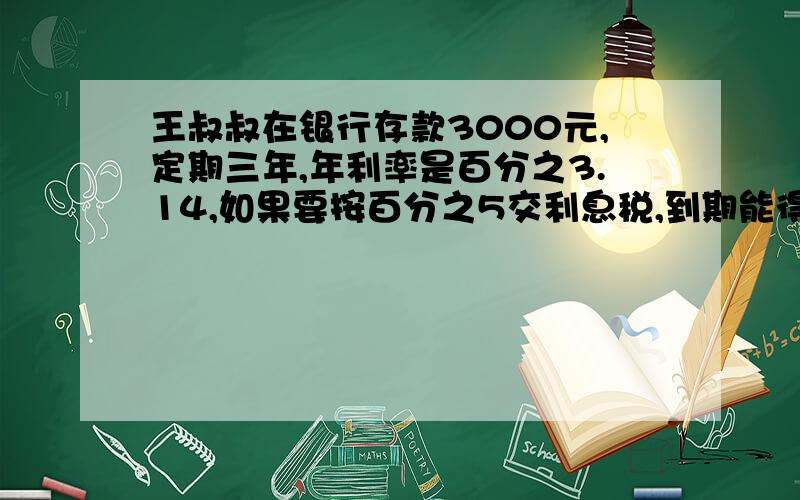 王叔叔在银行存款3000元,定期三年,年利率是百分之3.14,如果要按百分之5交利息税,到期能得到多少是税后利现在国家取消利息税,他到期能取回本息多少元