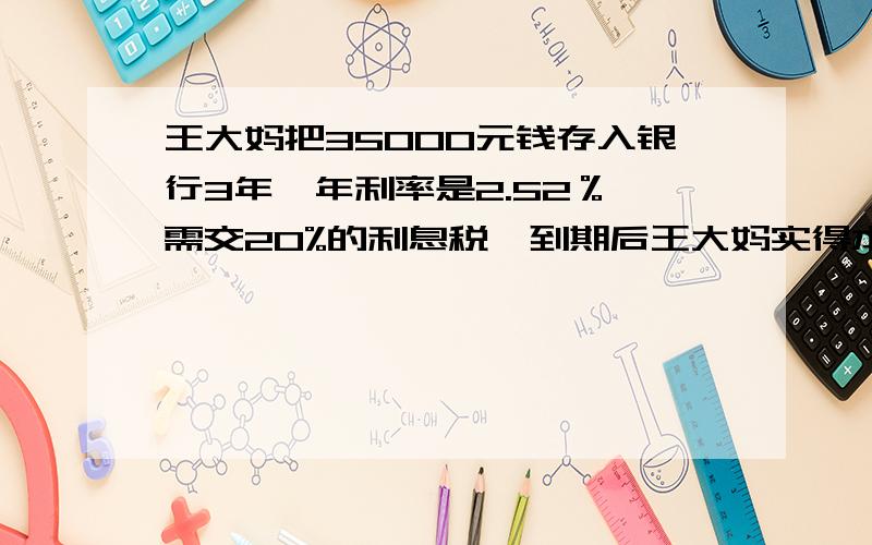 王大妈把35000元钱存入银行3年,年利率是2.52％,需交20%的利息税,到期后王大妈实得本息多少元?