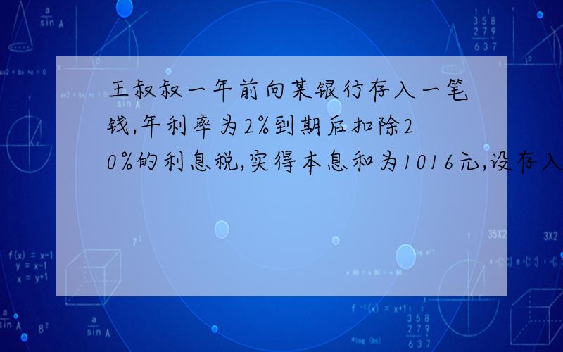 王叔叔一年前向某银行存入一笔钱,年利率为2%到期后扣除20%的利息税,实得本息和为1016元,设存入银行的这笔为x元,可列方程