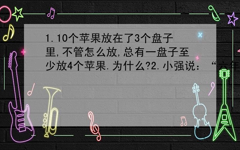 1.10个苹果放在了3个盘子里,不管怎么放,总有一盘子至少放4个苹果.为什么?2.小强说：“六年级（1）班有学生50人是同一个月出生的.”你觉得小强说得对吗,为什么?