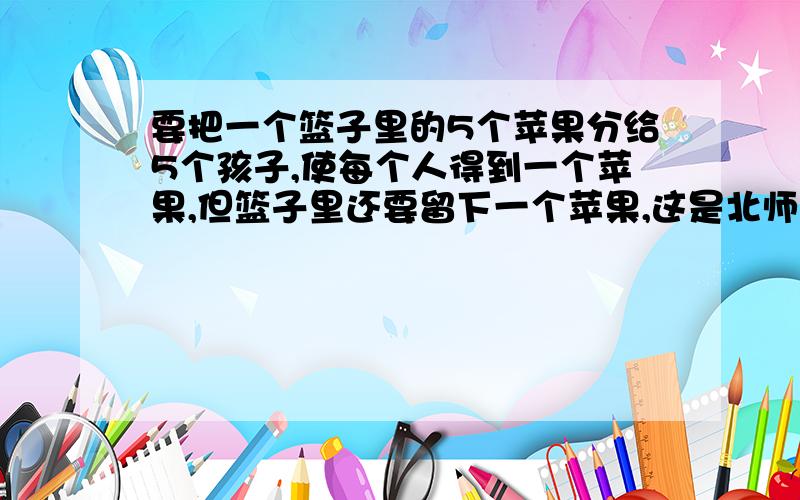 要把一个篮子里的5个苹果分给5个孩子,使每个人得到一个苹果,但篮子里还要留下一个苹果,这是北师大版的数学二年级课时训练上的一道题,