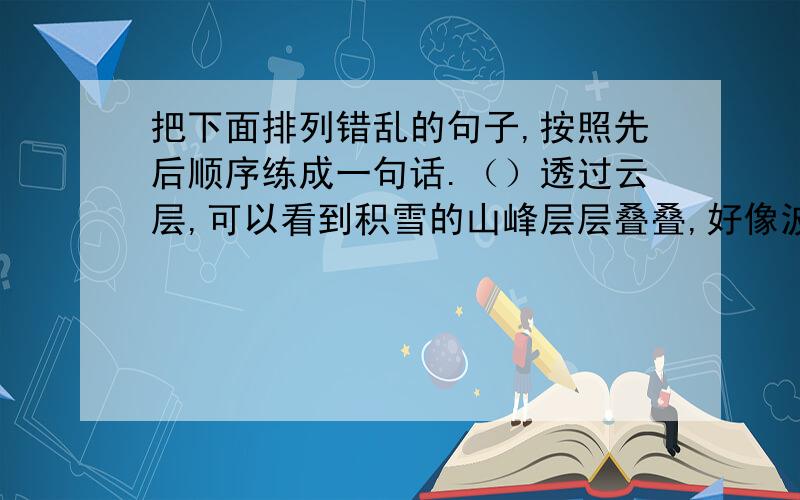 把下面排列错乱的句子,按照先后顺序练成一句话.（）透过云层,可以看到积雪的山峰层层叠叠,好像波涛汹涌的大海.（）飞机像冻僵了似的,沉甸甸地往下坠,还失去了平衡.（）突然,飞机遇到