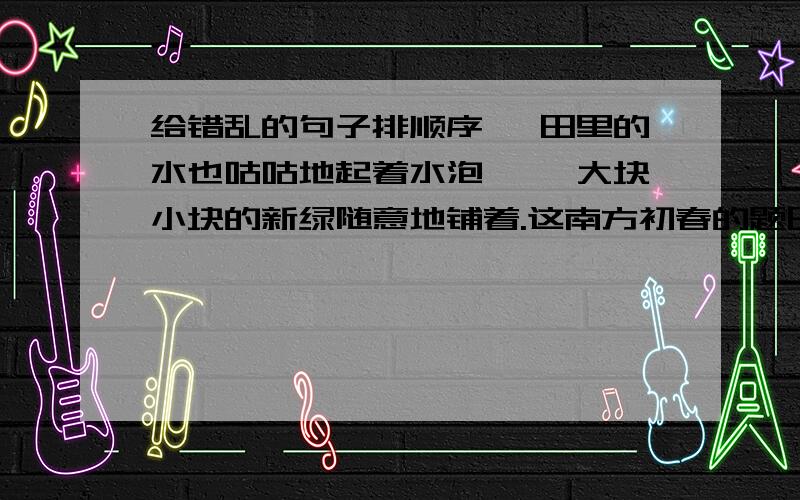 给错乱的句子排顺序 、田里的水也咕咕地起着水泡…… 大块小块的新绿随意地铺着.这南方初春的题田野!这一切使人想着一件东西——生命.树上的嫩芽儿密了.有的浓,有的淡.田里的水也咕