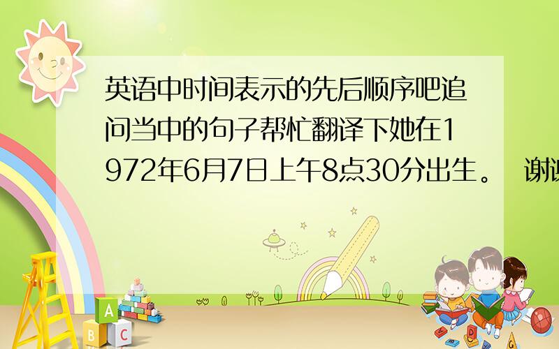 英语中时间表示的先后顺序吧追问当中的句子帮忙翻译下她在1972年6月7日上午8点30分出生。  谢谢