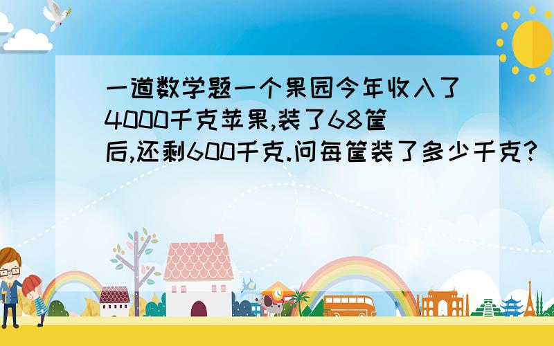 一道数学题一个果园今年收入了4000千克苹果,装了68筐后,还剩600千克.问每筐装了多少千克?