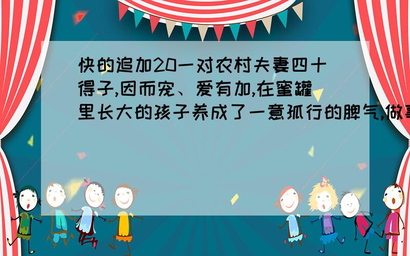 快的追加20一对农村夫妻四十得子,因而宠、爱有加,在蜜罐里长大的孩子养成了一意孤行的脾气,做事毛毛糙糙,就连走路也走不好,时常跌进水田里,很是让望子成龙的父母焦心.儿子七岁那年,顺